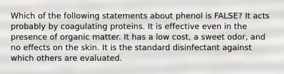 Which of the following statements about phenol is FALSE? It acts probably by coagulating proteins. It is effective even in the presence of organic matter. It has a low cost, a sweet odor, and no effects on the skin. It is the standard disinfectant against which others are evaluated.