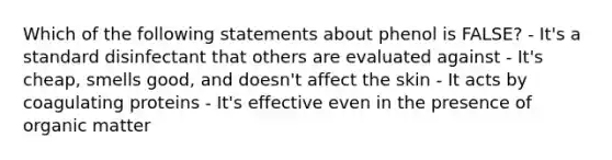 Which of the following statements about phenol is FALSE? - It's a standard disinfectant that others are evaluated against - It's cheap, smells good, and doesn't affect the skin - It acts by coagulating proteins - It's effective even in the presence of organic matter