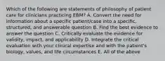 Which of the following are statements of philosophy of patient care for clinicians practicing EBM? A. Convert the need for information about a specific patient/case into a specific, structured, and answerable question B. Find the best evidence to answer the question C. Critically evaluate the evidence for validity, impact, and applicability D. Integrate the critical evaluation with your clinical expertise and with the patient's biology, values, and life circumstances E. All of the above