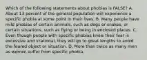 Which of the following statements about phobias is FALSE? A. About 13 percent of the general population will experience a specific phobia at some point in their lives. B. Many people have mild phobias of certain animals, such as dogs or snakes, or certain situations, such as flying or being in enclosed places. C. Even though people with specific phobias know their fear is excessive and irrational, they will go to great lengths to avoid the feared object or situation. D. More than twice as many men as women suffer from specific phobia.