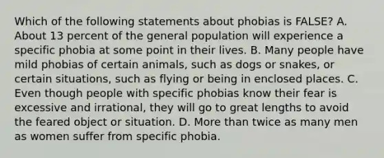 Which of the following statements about phobias is FALSE? A. About 13 percent of the general population will experience a specific phobia at some point in their lives. B. Many people have mild phobias of certain animals, such as dogs or snakes, or certain situations, such as flying or being in enclosed places. C. Even though people with specific phobias know their fear is excessive and irrational, they will go to great lengths to avoid the feared object or situation. D. More than twice as many men as women suffer from specific phobia.