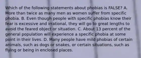 Which of the following statements about phobias is FALSE? A. More than twice as many men as women suffer from specific phobia. B. Even though people with specific phobias know their fear is excessive and irrational, they will go to great lengths to avoid the feared object or situation. C. About 13 percent of the general population will experience a specific phobia at some point in their lives. D. Many people have mild phobias of certain animals, such as dogs or snakes, or certain situations, such as flying or being in enclosed places.