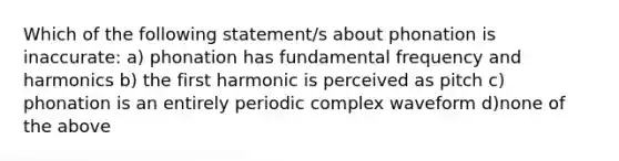 Which of the following statement/s about phonation is inaccurate: a) phonation has fundamental frequency and harmonics b) the first harmonic is perceived as pitch c) phonation is an entirely periodic complex waveform d)none of the above