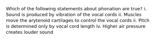 Which of the following statements about phonation are true? i. Sound is produced by vibration of the vocal cords ii. Muscles move the arytenoid cartilages to control the vocal cords ii. Pitch is determined only by vocal cord length iv. Higher air pressure creates louder sound