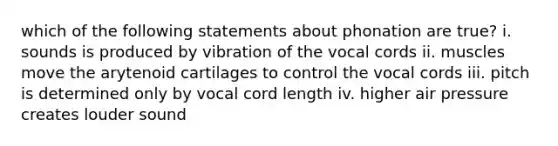 which of the following statements about phonation are true? i. sounds is produced by vibration of the vocal cords ii. muscles move the arytenoid cartilages to control the vocal cords iii. pitch is determined only by vocal cord length iv. higher air pressure creates louder sound