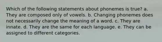 Which of the following statements about phonemes is true? a. They are composed only of vowels. b. Changing phonemes does not necessarily change the meaning of a word. c. They are innate. d. They are the same for each language. e. They can be assigned to different categories.