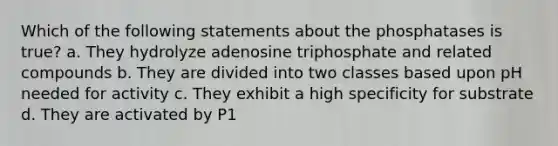 Which of the following statements about the phosphatases is true? a. They hydrolyze adenosine triphosphate and related compounds b. They are divided into two classes based upon pH needed for activity c. They exhibit a high specificity for substrate d. They are activated by P1