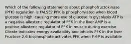 Which of the following statements about phosphofructokinase (PFK) regulation is FALSE? PFK is phosphorylated when blood glucose is high, causing more use of glucose in glycolysis ATP is a negative allosteric regulator of PFK in the liver AMP is a positive allosteric regulator of PFK in muscle during exercise Citrate indicates energy availability and inhibits PFK in the liver Fructose 2,6-bisphosphate activates PFK when F-6P is available