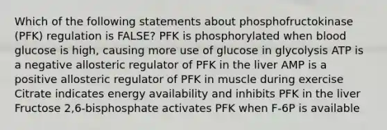 Which of the following statements about phosphofructokinase (PFK) regulation is FALSE? PFK is phosphorylated when blood glucose is high, causing more use of glucose in glycolysis ATP is a negative allosteric regulator of PFK in the liver AMP is a positive allosteric regulator of PFK in muscle during exercise Citrate indicates energy availability and inhibits PFK in the liver Fructose 2,6-bisphosphate activates PFK when F-6P is available