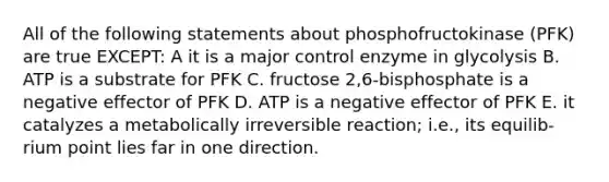 All of the following statements about phosphofructokinase (PFK) are true EXCEPT: A it is a major control enzyme in glycolysis B. ATP is a substrate for PFK C. fructose 2,6-bisphosphate is a negative effector of PFK D. ATP is a negative effector of PFK E. it catalyzes a metabolically irreversible reaction; i.e., its equilib- rium point lies far in one direction.