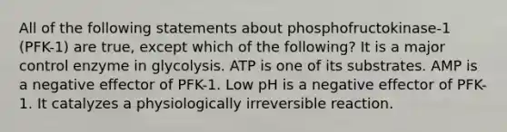 All of the following statements about phosphofructokinase-1 (PFK-1) are true, except which of the following? It is a major control enzyme in glycolysis. ATP is one of its substrates. AMP is a negative effector of PFK-1. Low pH is a negative effector of PFK-1. It catalyzes a physiologically irreversible reaction.