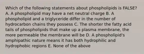 Which of the following statements about phospholipids is FALSE? A. A phospholipid may have a net neutral charge B. A phospholipid and a triglyceride differ in the number of hydrocarbon chains they possess C. The shorter the fatty acid tails of phospholipids that make up a plasma membrane, the more permeable the membrane will be D. A phospholipid's amphipathic nature means it has both hydrophilic and hydrophobic regions E. None of the above