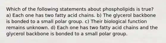 Which of the following statements about phospholipids is true? a) Each one has two fatty acid chains. b) The glycerol backbone is bonded to a small polar group. c) Their biological function remains unknown. d) Each one has two fatty acid chains and the glycerol backbone is bonded to a small polar group.