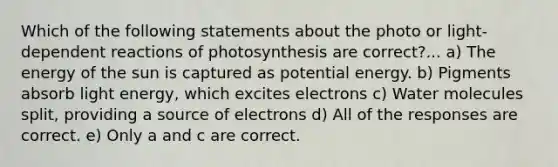 Which of the following statements about the photo or light-dependent reactions of photosynthesis are correct?... a) The energy of the sun is captured as potential energy. b) Pigments absorb light energy, which excites electrons c) Water molecules split, providing a source of electrons d) All of the responses are correct. e) Only a and c are correct.