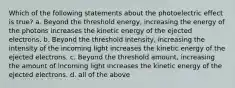 Which of the following statements about the photoelectric effect is true? a. Beyond the threshold energy, increasing the energy of the photons increases the kinetic energy of the ejected electrons. b. Beyond the threshold intensity, increasing the intensity of the incoming light increases the kinetic energy of the ejected electrons. c. Beyond the threshold amount, increasing the amount of incoming light increases the kinetic energy of the ejected electrons. d. all of the above