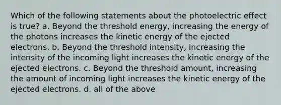 Which of the following statements about the photoelectric effect is true? a. Beyond the threshold energy, increasing the energy of the photons increases the kinetic energy of the ejected electrons. b. Beyond the threshold intensity, increasing the intensity of the incoming light increases the kinetic energy of the ejected electrons. c. Beyond the threshold amount, increasing the amount of incoming light increases the kinetic energy of the ejected electrons. d. all of the above