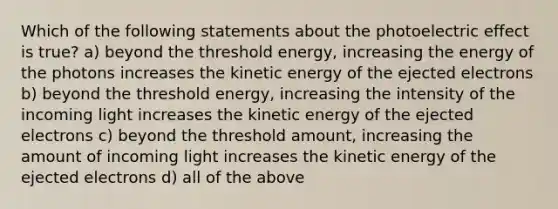 Which of the following statements about the photoelectric effect is true? a) beyond the threshold energy, increasing the energy of the photons increases the kinetic energy of the ejected electrons b) beyond the threshold energy, increasing the intensity of the incoming light increases the kinetic energy of the ejected electrons c) beyond the threshold amount, increasing the amount of incoming light increases the kinetic energy of the ejected electrons d) all of the above