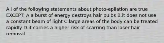 All of the following statements about photo-epilation are true EXCEPT: A.a burst of energy destroys hair bulbs B.it does not use a constant beam of light C.large areas of the body can be treated rapidly D.it carries a higher risk of scarring than laser hair removal