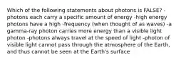 Which of the following statements about photons is FALSE? -photons each carry a specific amount of energy -high energy photons have a high -frequency (when thought of as waves) -a gamma-ray photon carries more energy than a visible light photon -photons always travel at the speed of light -photon of visible light cannot pass through the atmosphere of the Earth, and thus cannot be seen at the Earth's surface