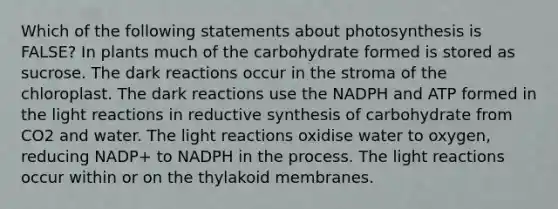 Which of the following statements about photosynthesis is FALSE? In plants much of the carbohydrate formed is stored as sucrose. The dark reactions occur in the stroma of the chloroplast. The dark reactions use the NADPH and ATP formed in the light reactions in reductive synthesis of carbohydrate from CO2 and water. The light reactions oxidise water to oxygen, reducing NADP+ to NADPH in the process. The light reactions occur within or on the thylakoid membranes.