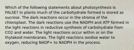 Which of the following statements about photosynthesis is FALSE? In plants much of the carbohydrate formed is stored as sucrose. The dark reactions occur in the stroma of the chloroplast. The dark reactions use the NADPH and ATP formed in the light reactions in reductive synthesis of carbohydrate from CO2 and water. The light reactions occur within or on the thylakoid membranes. The light reactions oxidise water to oxygen, reducing NADP+ to NADPH in the process.