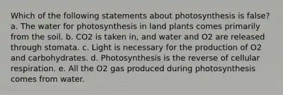 Which of the following statements about photosynthesis is false? a. The water for photosynthesis in land plants comes primarily from the soil. b. CO2 is taken in, and water and O2 are released through stomata. c. Light is necessary for the production of O2 and carbohydrates. d. Photosynthesis is the reverse of cellular respiration. e. All the O2 gas produced during photosynthesis comes from water.