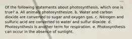 Of the following statements about photosynthesis, which one is true? a. All animals photosynthesize. b. Water and carbon dioxide are converted to sugar and oxygen gas. c. Nitrogen and sulfuric acid are converted to water and sulfur dioxide. d. Photosynthesis is another term for respiration. e. Photosynthesis can occur in the absence of sunlight.