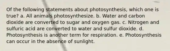 Of the following statements about photosynthesis, which one is true? a. All animals photosynthesize. b. Water and carbon dioxide are converted to sugar and oxygen gas. c. Nitrogen and sulfuric acid are converted to water and sulfur dioxide. d. Photosynthesis is another term for respiration. e. Photosynthesis can occur in the absence of sunlight.