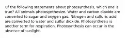 Of the following statements about photosynthesis, which one is true? All animals photosynthesize. Water and carbon dioxide are converted to sugar and oxygen gas. Nitrogen and sulfuric acid are converted to water and sulfur dioxide. Photosynthesis is another term for respiration. Photosynthesis can occur in the absence of sunlight.