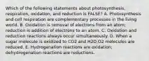 Which of the following statements about photosynthesis, respiration, oxidation, and reduction is FALSE? A. Photosynthesis and cell respiration are complementary processes in the living world. B. Oxidation is removal of electrons from an atom; reduction is addition of electrons to an atom. C. Oxidation and reduction reactions always occur simultaneously. D. When a sugar molecule is oxidized to CO2 and H2O,O2 molecules are reduced. E. Hydrogenation reactions are oxidation; dehydrogenation reactions are reductions.