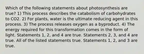 Which of the following statements about photosynthesis are true? 1) This process describes the catabolism of carbohydrates to CO2. 2) For plants, water is the ultimate reducing agent in this process. 3) The process releases oxygen as a byproduct. 4) The energy required for this transformation comes in the form of light. Statements 1, 2, and 4 are true. Statements 2, 3, and 4 are true. All of the listed statements true. Statements 1, 2, and 3 are true.