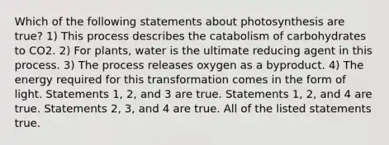 Which of the following statements about photosynthesis are true? 1) This process describes the catabolism of carbohydrates to CO2. 2) For plants, water is the ultimate reducing agent in this process. 3) The process releases oxygen as a byproduct. 4) The energy required for this transformation comes in the form of light. Statements 1, 2, and 3 are true. Statements 1, 2, and 4 are true. Statements 2, 3, and 4 are true. All of the listed statements true.