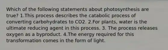 Which of the following statements about photosynthesis are true? 1.This process describes the catabolic process of converting carbohydrates to CO2. 2.For plants, water is the ultimate reducing agent in this process. 3. The process releases oxygen as a byproduct. 4.The energy required for this transformation comes in the form of light.