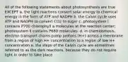 All of the following statements about photosynthesis are true EXCEPT a. the light reactions convert solar energy to chemical energy in the form of ATP and NADPH b. the Calvin cycle uses ATP and NADPH to convert CO2 to sugar c. photosystem I contains P700 chlorophyll a molecules at the reaction center; photosystem II contains P680 molecules. d. in chemiosmosis, electron transport chains pump protons (H+) across a membrane from a region of high H+ concentration to a region of low H+ concentration e. the steps of the Calvin cycle are sometimes referred to as the dark reactions, because they do not require light in order to take place