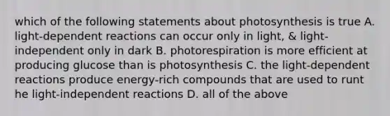 which of the following statements about photosynthesis is true A. light-dependent reactions can occur only in light, & light-independent only in dark B. photorespiration is more efficient at producing glucose than is photosynthesis C. the light-dependent reactions produce energy-rich compounds that are used to runt he light-independent reactions D. all of the above