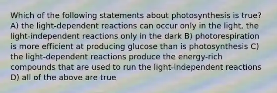 Which of the following statements about photosynthesis is true? A) the light-dependent reactions can occur only in the light, the light-independent reactions only in the dark B) photorespiration is more efficient at producing glucose than is photosynthesis C) the light-dependent reactions produce the energy-rich compounds that are used to run the light-independent reactions D) all of the above are true