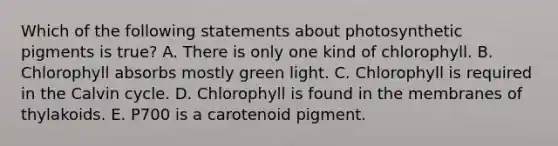 Which of the following statements about photosynthetic pigments is true? A. There is only one kind of chlorophyll. B. Chlorophyll absorbs mostly green light. C. Chlorophyll is required in the Calvin cycle. D. Chlorophyll is found in the membranes of thylakoids. E. P700 is a carotenoid pigment.