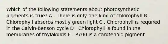 Which of the following statements about photosynthetic pigments is true? A . There is only one kind of chlorophyll B . Chlorophyll absorbs mostly green light C . Chlorophyll is required in the Calvin-Benson cycle D . Chlorophyll is found in the membranes of thylakoids E . P700 is a carotenoid pigment