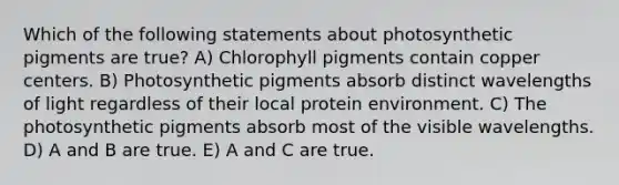 Which of the following statements about photosynthetic pigments are true? A) Chlorophyll pigments contain copper centers. B) Photosynthetic pigments absorb distinct wavelengths of light regardless of their local protein environment. C) The photosynthetic pigments absorb most of the visible wavelengths. D) A and B are true. E) A and C are true.