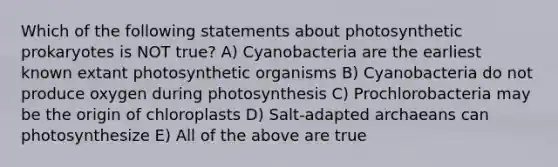 Which of the following statements about photosynthetic prokaryotes is NOT true? A) Cyanobacteria are the earliest known extant photosynthetic organisms B) Cyanobacteria do not produce oxygen during photosynthesis C) Prochlorobacteria may be the origin of chloroplasts D) Salt-adapted archaeans can photosynthesize E) All of the above are true