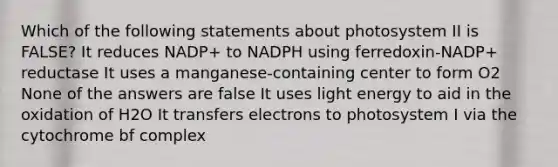 Which of the following statements about photosystem II is FALSE? It reduces NADP+ to NADPH using ferredoxin-NADP+ reductase It uses a manganese-containing center to form O2 None of the answers are false It uses light energy to aid in the oxidation of H2O It transfers electrons to photosystem I via the cytochrome bf complex