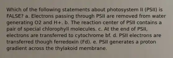 Which of the following statements about photosystem II (PSII) is FALSE? a. Electrons passing through PSII are removed from water generating O2 and H+. b. The reaction center of PSII contains a pair of special chlorophyll molecules. c. At the end of PSII, electrons are transferred to cytochrome bf. d. PSII electrons are transferred though ferredoxin (Fd). e. PSII generates a proton gradient across the thylakoid membrane.