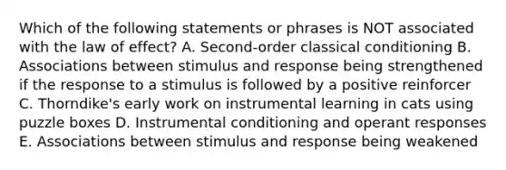 Which of the following statements or phrases is NOT associated with the law of effect? A. Second-order classical conditioning B. Associations between stimulus and response being strengthened if the response to a stimulus is followed by a positive reinforcer C. Thorndike's early work on instrumental learning in cats using puzzle boxes D. Instrumental conditioning and operant responses E. Associations between stimulus and response being weakened