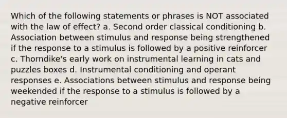 Which of the following statements or phrases is NOT associated with the law of effect? a. Second order classical conditioning b. Association between stimulus and response being strengthened if the response to a stimulus is followed by a positive reinforcer c. Thorndike's early work on instrumental learning in cats and puzzles boxes d. Instrumental conditioning and operant responses e. Associations between stimulus and response being weekended if the response to a stimulus is followed by a negative reinforcer