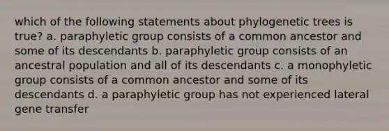 which of the following statements about phylogenetic trees is true? a. paraphyletic group consists of a common ancestor and some of its descendants b. paraphyletic group consists of an ancestral population and all of its descendants c. a monophyletic group consists of a common ancestor and some of its descendants d. a paraphyletic group has not experienced lateral gene transfer