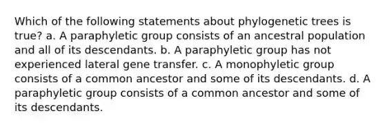 Which of the following statements about phylogenetic trees is true? a. A paraphyletic group consists of an ancestral population and all of its descendants. b. A paraphyletic group has not experienced lateral gene transfer. c. A monophyletic group consists of a common ancestor and some of its descendants. d. A paraphyletic group consists of a common ancestor and some of its descendants.