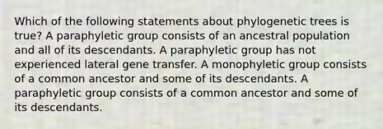 Which of the following statements about phylogenetic trees is true? A paraphyletic group consists of an ancestral population and all of its descendants. A paraphyletic group has not experienced lateral gene transfer. A monophyletic group consists of a common ancestor and some of its descendants. A paraphyletic group consists of a common ancestor and some of its descendants.