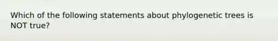 Which of the following statements about phylogenetic trees is NOT true?