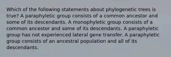 Which of the following statements about phylogenetic trees is true? A paraphyletic group consists of a common ancestor and some of its descendants. A monophyletic group consists of a common ancestor and some of its descendants. A paraphyletic group has not experienced lateral gene transfer. A paraphyletic group consists of an ancestral population and all of its descendants.