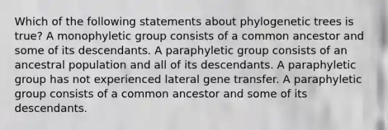 Which of the following statements about phylogenetic trees is true? A monophyletic group consists of a common ancestor and some of its descendants. A paraphyletic group consists of an ancestral population and all of its descendants. A paraphyletic group has not experienced lateral gene transfer. A paraphyletic group consists of a common ancestor and some of its descendants.